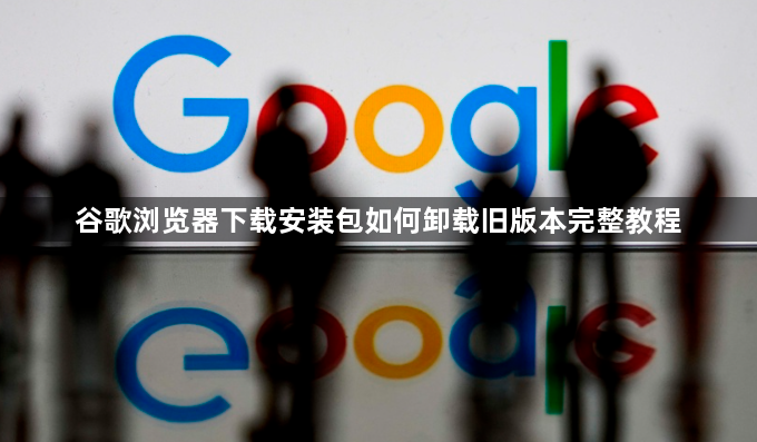 谷歌浏览器下载安装包如何卸载旧版本完整教程1
