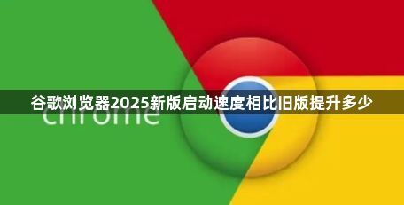 谷歌浏览器2025新版启动速度相比旧版提升多少1