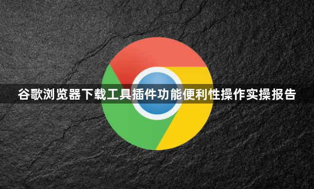 谷歌浏览器下载工具插件功能便利性操作实操报告1