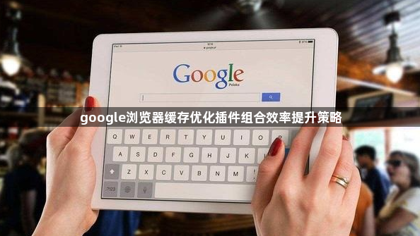 google浏览器缓存优化插件组合效率提升策略1