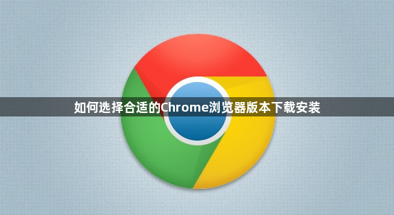 如何选择合适的Chrome浏览器版本下载安装1