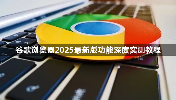 谷歌浏览器2025最新版功能深度实测教程1