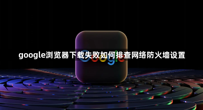 google浏览器下载失败如何排查网络防火墙设置1
