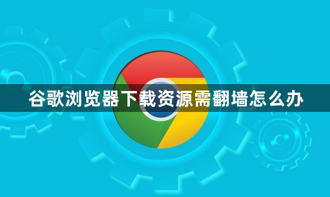 谷歌浏览器下载资源需翻墙怎么办1