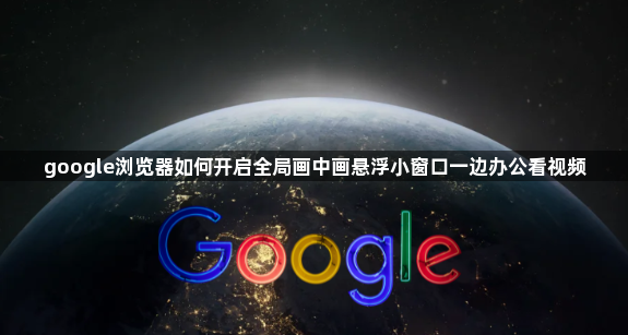 google浏览器如何开启全局画中画悬浮小窗口一边办公看视频1