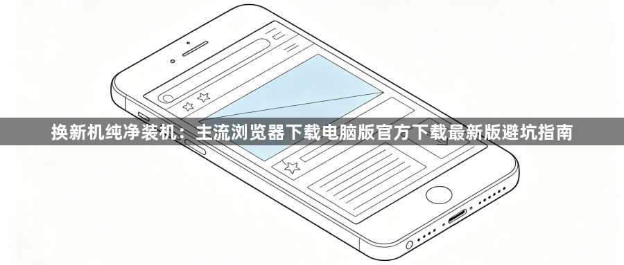 换新机纯净装机：主流浏览器下载电脑版官方下载最新版避坑指南1