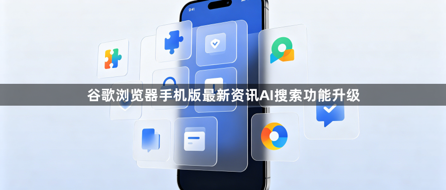 谷歌浏览器手机版最新资讯AI搜索功能升级1