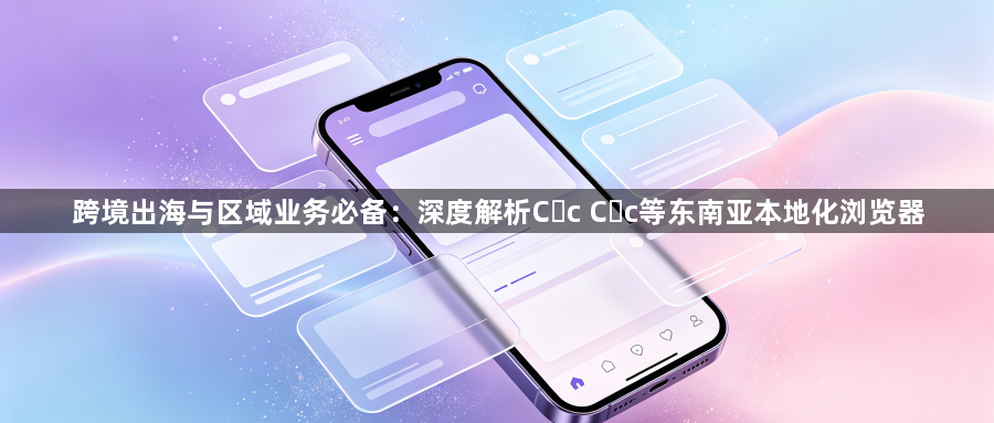 跨境出海与区域业务必备：深度解析Cốc Cốc等东南亚本地化浏览器1